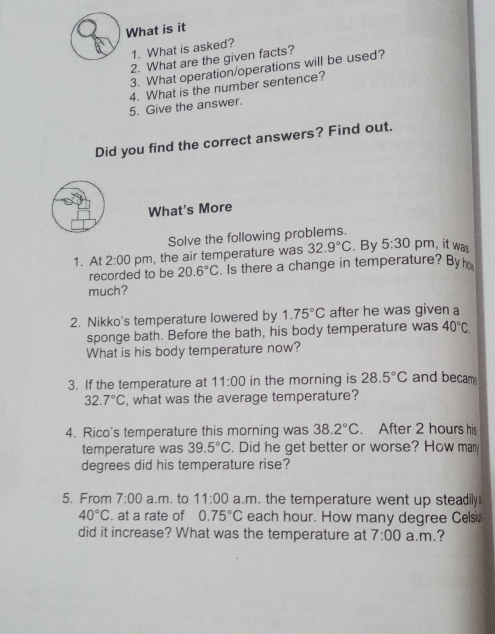 What is it 1. What is asked? 2. What are the given facts? 3. What operation/operations will be used? 4. What is the number sentence? 5. Give the answer. Did you find the correct answers? Find out. What's More Solve the following problems. 1. At 2:00 pm , the air temperature was 32.9 ° C ,By 5:30 pm, it was recorded to be 20.6 ° C . Is there a change in temperature? Byho much? 2. Nikko's temperature lowered by 1.75 ° C after he was given a sponge bath. Before the bath, his body temperature was 40 ° C What is his body temperature now? 3. If the temperature at 11:00 in the morning is 28.5 ° C and becam 32.7 ° C i, what was the average temperature? 4. Rico's temperature this morning was 38.2 ° C . After 2 hours his temperature was 39.5 ° C . Did he get better or worse? How ma degrees did his temperature rise? 5. From 7:00 a.m. to 11:00 a.m i. the temperature went up steadily 40 ° C . at a rate of 0.75 ° C each hour. How many degree Celsis did it increase? What was the temperature at 7:00 a.m.?