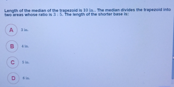 Length of the median of the trapezoid is 10 in.. The median divides the trapezoid into two areas whose ratio is 3:5 . The length of the shorter base is: 3 in. 4 in. 5 in. 6 in.